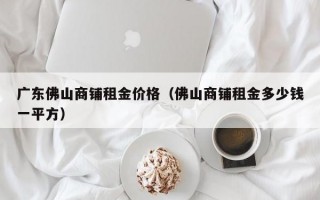 广东佛山商铺租金价格（佛山商铺租金多少钱一平方）